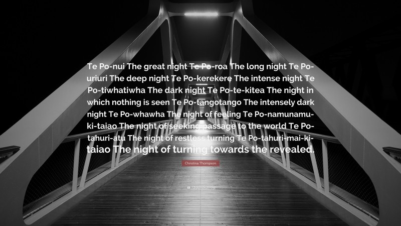 Christina Thompson Quote: “Te Po-nui The great night Te Po-roa The long night Te Po-uriuri The deep night Te Po-kerekere The intense night Te Po-tiwhatiwha The dark night Te Po-te-kitea The night in which nothing is seen Te Po-tangotango The intensely dark night Te Po-whawha The night of feeling Te Po-namunamu-ki-taiao The night of seeking passage to the world Te Po-tahuri-atu The night of restless turning Te Po-tahuri-mai-ki-taiao The night of turning towards the revealed.”