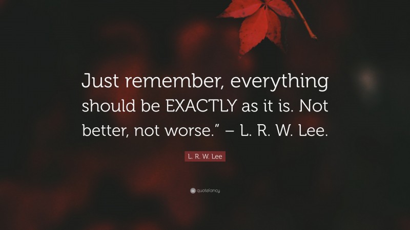 L. R. W. Lee Quote: “Just remember, everything should be EXACTLY as it is. Not better, not worse.” – L. R. W. Lee.”