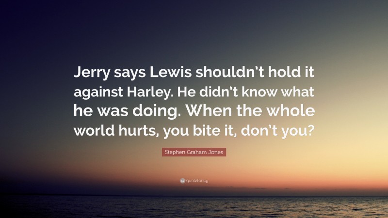 Stephen Graham Jones Quote: “Jerry says Lewis shouldn’t hold it against Harley. He didn’t know what he was doing. When the whole world hurts, you bite it, don’t you?”