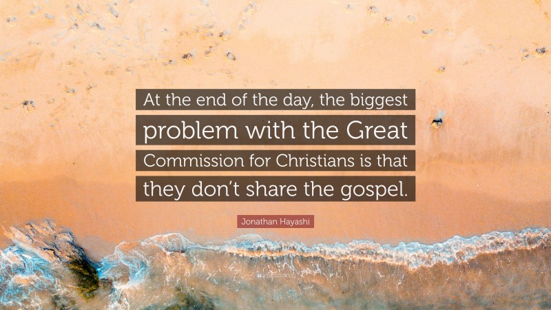 Jonathan Hayashi Quote: “At the end of the day, the biggest problem with the Great Commission for Christians is that they don’t share the gospel.”
