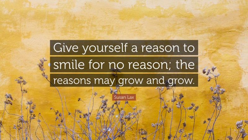 Susan Lax Quote: “Give yourself a reason to smile for no reason; the reasons may grow and grow.”