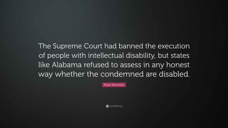 Bryan Stevenson Quote: “The Supreme Court had banned the execution of people with intellectual disability, but states like Alabama refused to assess in any honest way whether the condemned are disabled.”