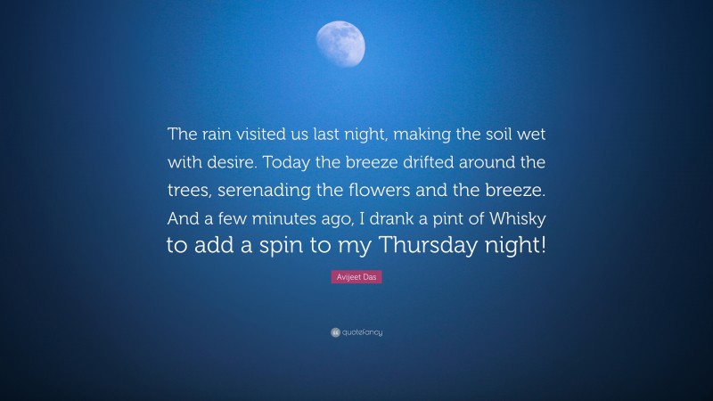 Avijeet Das Quote: “The rain visited us last night, making the soil wet with desire. Today the breeze drifted around the trees, serenading the flowers and the breeze. And a few minutes ago, I drank a pint of Whisky to add a spin to my Thursday night!”