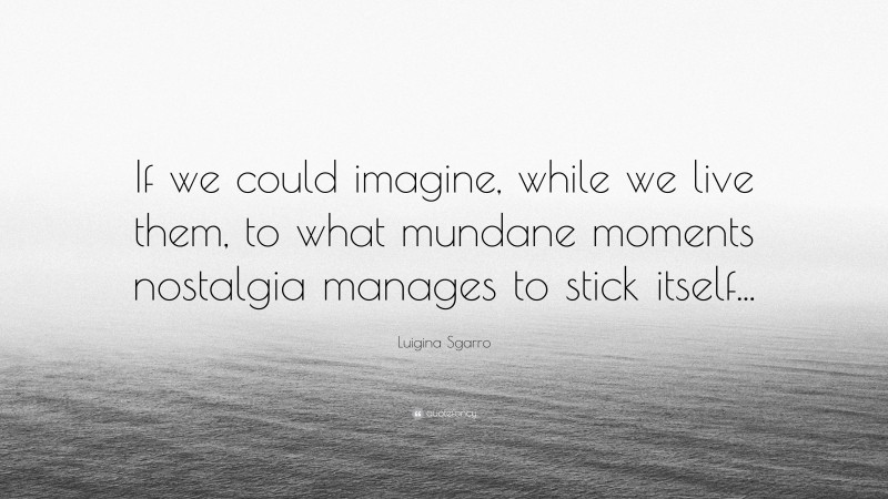 Luigina Sgarro Quote: “If we could imagine, while we live them, to what mundane moments nostalgia manages to stick itself...”