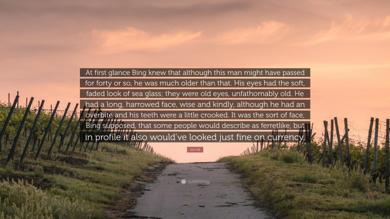 Joe Hill Quote: “At first glance Bing knew that although this man might have passed for forty or so, he was much older than that. His eyes had the soft, faded look of sea glass; they were old eyes, unfathomably old. He had a long, harrowed face, wise and kindly, although he had an overbite and his teeth were a little crooked. It was the sort of face, Bing supposed, that some people would describe as ferretlike, but in profile it also would’ve looked just fine on currency.”