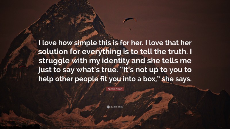 Nicola Yoon Quote: “I love how simple this is for her. I love that her solution for everything is to tell the truth. I struggle with my identity and she tells me just to say what’s true. “It’s not up to you to help other people fit you into a box,” she says.”