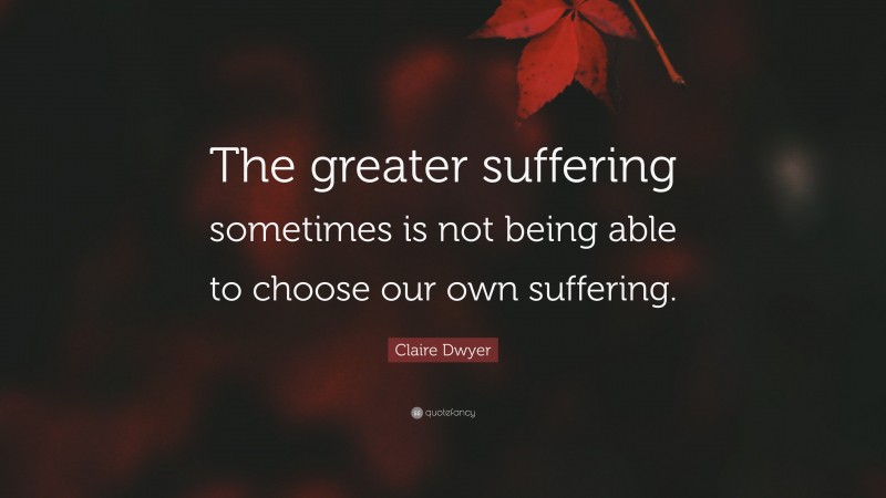 Claire Dwyer Quote: “The greater suffering sometimes is not being able to choose our own suffering.”