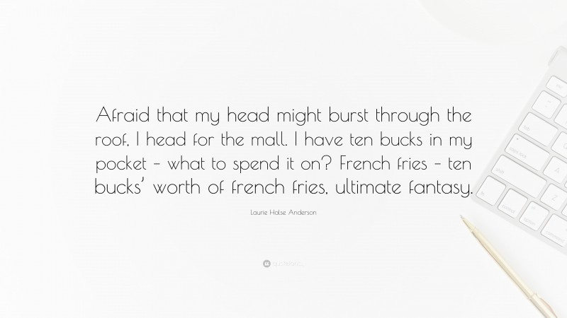 Laurie Halse Anderson Quote: “Afraid that my head might burst through the roof, I head for the mall. I have ten bucks in my pocket – what to spend it on? French fries – ten bucks’ worth of french fries, ultimate fantasy.”