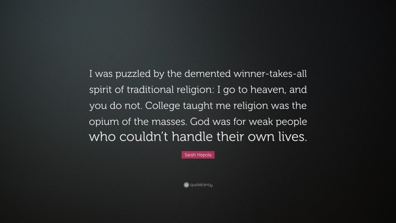 Sarah Hepola Quote: “I was puzzled by the demented winner-takes-all spirit of traditional religion: I go to heaven, and you do not. College taught me religion was the opium of the masses. God was for weak people who couldn’t handle their own lives.”