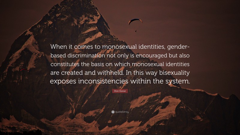 Shiri Eisner Quote: “When it comes to monosexual identities, gender-based discrimination not only is encouraged but also constitutes the basis on which monosexual identities are created and withheld. In this way bisexuality exposes inconsistencies within the system.”