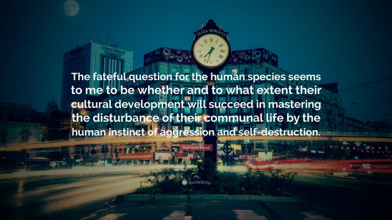 Sigmund Freud Quote: “The fateful question for the human species seems to me to be whether and to what extent their cultural development will succeed in mastering the disturbance of their communal life by the human instinct of aggression and self-destruction.”