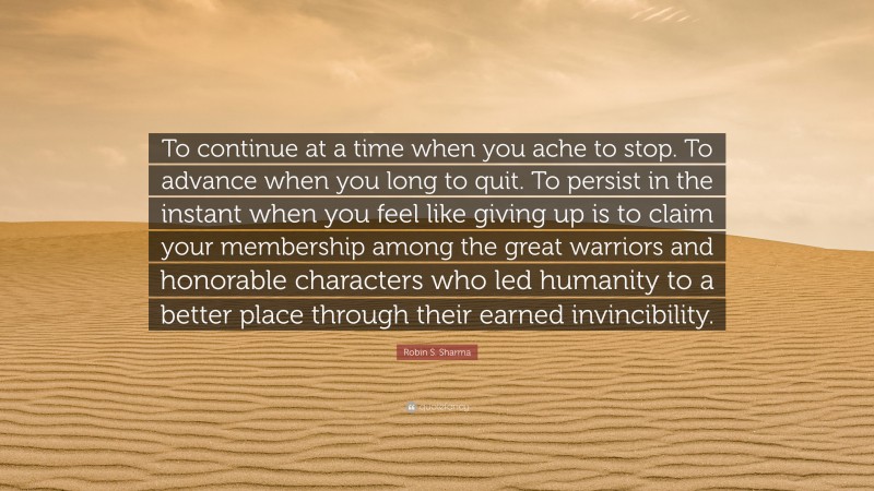 Robin S. Sharma Quote: “To continue at a time when you ache to stop. To advance when you long to quit. To persist in the instant when you feel like giving up is to claim your membership among the great warriors and honorable characters who led humanity to a better place through their earned invincibility.”