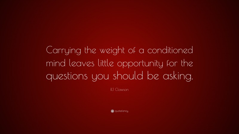 RJ Clawson Quote: “Carrying the weight of a conditioned mind leaves little opportunity for the questions you should be asking.”