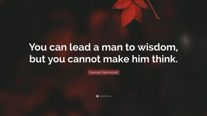 George Hammond Quote: “You can lead a man to wisdom, but you cannot make him think.”