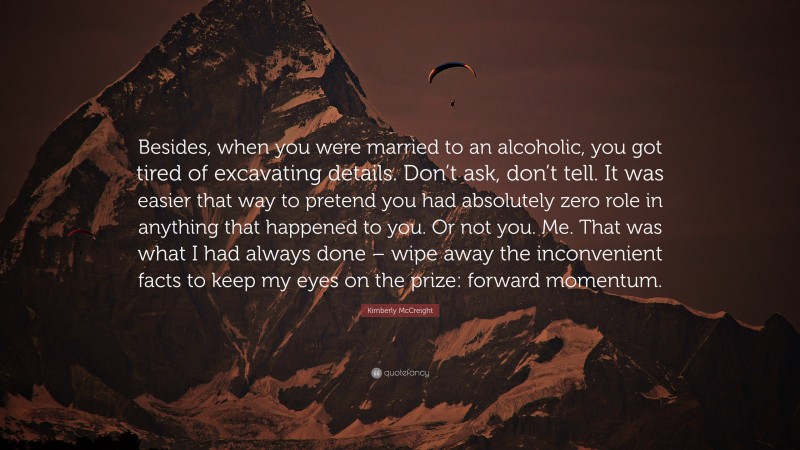 Kimberly McCreight Quote: “Besides, when you were married to an alcoholic, you got tired of excavating details. Don’t ask, don’t tell. It was easier that way to pretend you had absolutely zero role in anything that happened to you. Or not you. Me. That was what I had always done – wipe away the inconvenient facts to keep my eyes on the prize: forward momentum.”