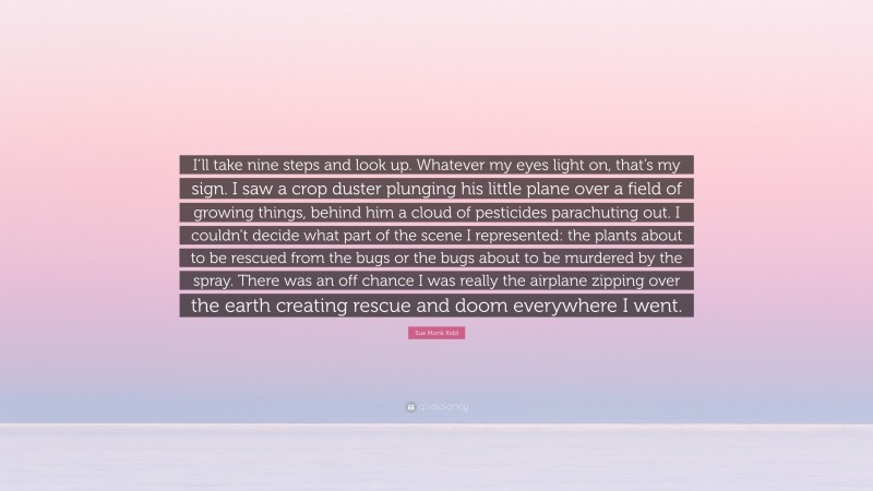 Sue Monk Kidd Quote: “I’ll take nine steps and look up. Whatever my eyes light on, that’s my sign. I saw a crop duster plunging his little plane over a field of growing things, behind him a cloud of pesticides parachuting out. I couldn’t decide what part of the scene I represented: the plants about to be rescued from the bugs or the bugs about to be murdered by the spray. There was an off chance I was really the airplane zipping over the earth creating rescue and doom everywhere I went.”