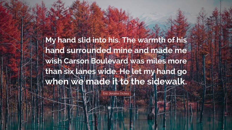 Eric Jerome Dickey Quote: “My hand slid into his. The warmth of his hand surrounded mine and made me wish Carson Boulevard was miles more than six lanes wide. He let my hand go when we made it to the sidewalk.”
