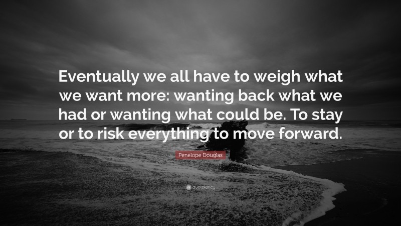 Penelope Douglas Quote: “Eventually we all have to weigh what we want more: wanting back what we had or wanting what could be. To stay or to risk everything to move forward.”