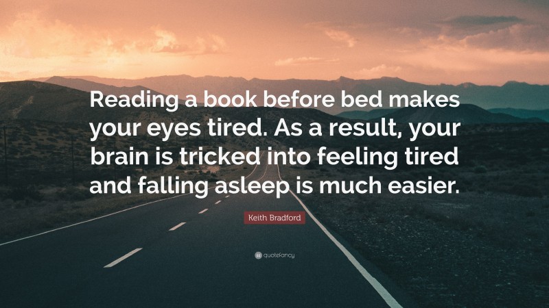 Keith Bradford Quote: “Reading a book before bed makes your eyes tired. As a result, your brain is tricked into feeling tired and falling asleep is much easier.”