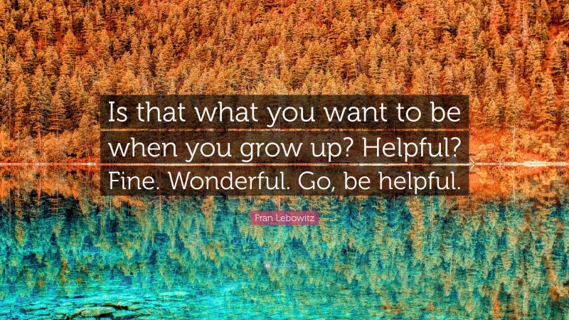 Fran Lebowitz Quote: “Is that what you want to be when you grow up? Helpful? Fine. Wonderful. Go, be helpful.”
