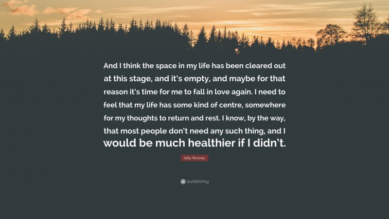 Sally Rooney Quote: “And I think the space in my life has been cleared out at this stage, and it’s empty, and maybe for that reason it’s time for me to fall in love again. I need to feel that my life has some kind of centre, somewhere for my thoughts to return and rest. I know, by the way, that most people don’t need any such thing, and I would be much healthier if I didn’t.”