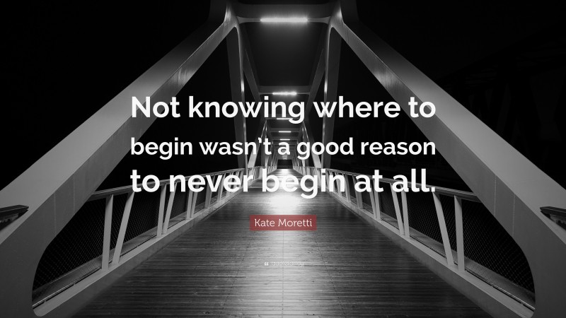 Kate Moretti Quote: “Not knowing where to begin wasn’t a good reason to never begin at all.”