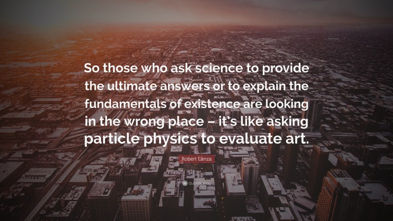 Robert Lanza Quote: “So those who ask science to provide the ultimate answers or to explain the fundamentals of existence are looking in the wrong place – it’s like asking particle physics to evaluate art.”