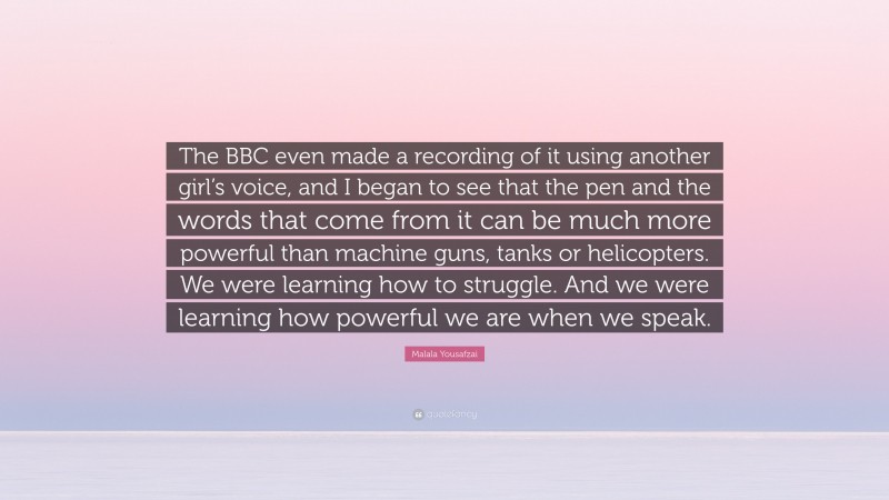 Malala Yousafzai Quote: “The BBC even made a recording of it using another girl’s voice, and I began to see that the pen and the words that come from it can be much more powerful than machine guns, tanks or helicopters. We were learning how to struggle. And we were learning how powerful we are when we speak.”