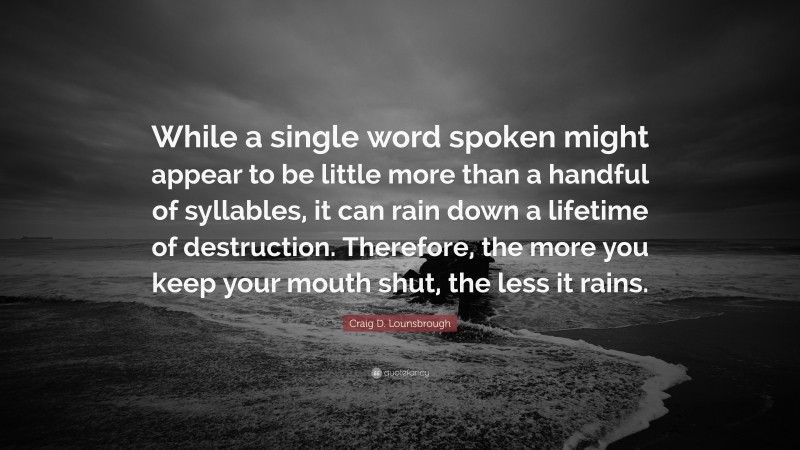 Craig D. Lounsbrough Quote: “While a single word spoken might appear to be little more than a handful of syllables, it can rain down a lifetime of destruction. Therefore, the more you keep your mouth shut, the less it rains.”