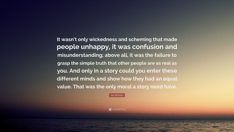 Ian McEwan Quote: “It wasn’t only wickedness and scheming that made people unhappy, it was confusion and misunderstanding; above all, it was the failure to grasp the simple truth that other people are as real as you. And only in a story could you enter these different minds and show how they had an equal value. That was the only moral a story need have.”