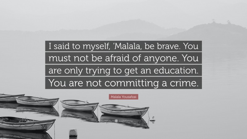 Malala Yousafzai Quote: “I said to myself, ‘Malala, be brave. You must not be afraid of anyone. You are only trying to get an education. You are not committing a crime.”