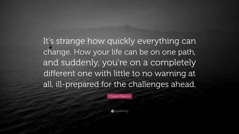 Chanel Cleeton Quote: “It’s strange how quickly everything can change. How your life can be on one path, and suddenly, you’re on a completely different one with little to no warning at all, ill-prepared for the challenges ahead.”