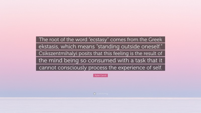 Ryder Carroll Quote: “The root of the word “ecstasy” comes from the Greek ekstasis, which means “standing outside oneself.” Csikszentmihalyi posits that this feeling is the result of the mind being so consumed with a task that it cannot consciously process the experience of self.”