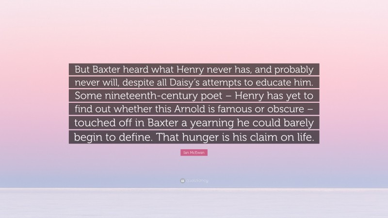 Ian McEwan Quote: “But Baxter heard what Henry never has, and probably never will, despite all Daisy’s attempts to educate him. Some nineteenth-century poet – Henry has yet to find out whether this Arnold is famous or obscure – touched off in Baxter a yearning he could barely begin to define. That hunger is his claim on life.”