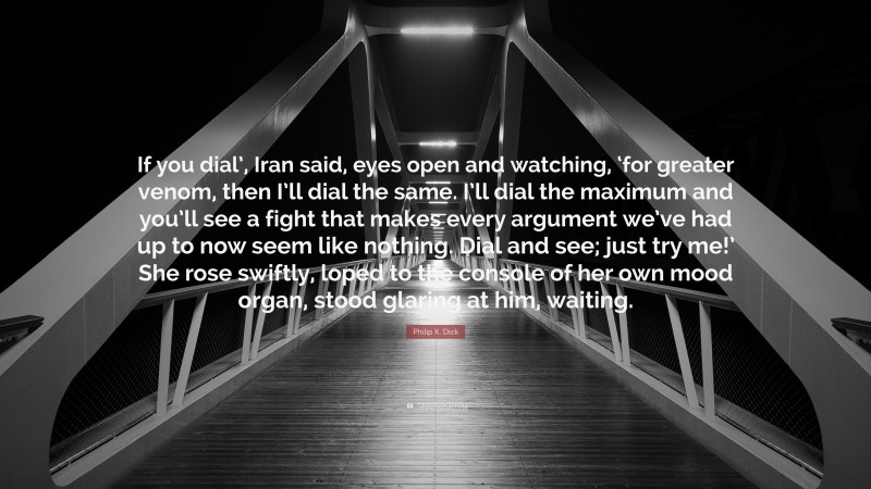 Philip K. Dick Quote: “If you dial’, Iran said, eyes open and watching, ‘for greater venom, then I’ll dial the same. I’ll dial the maximum and you’ll see a fight that makes every argument we’ve had up to now seem like nothing. Dial and see; just try me!’ She rose swiftly, loped to the console of her own mood organ, stood glaring at him, waiting.”