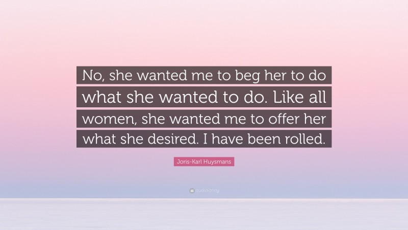 Joris-Karl Huysmans Quote: “No, she wanted me to beg her to do what she wanted to do. Like all women, she wanted me to offer her what she desired. I have been rolled.”