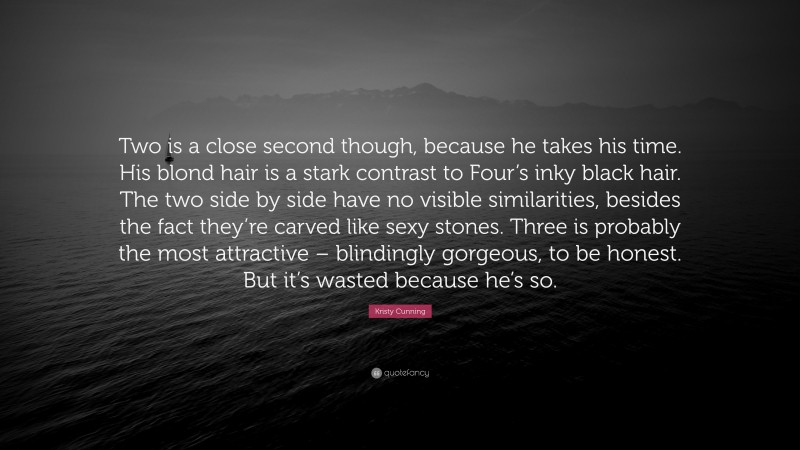 Kristy Cunning Quote: “Two is a close second though, because he takes his time. His blond hair is a stark contrast to Four’s inky black hair. The two side by side have no visible similarities, besides the fact they’re carved like sexy stones. Three is probably the most attractive – blindingly gorgeous, to be honest. But it’s wasted because he’s so.”