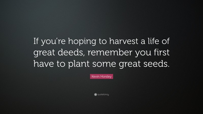 Kevin Horsley Quote: “If you’re hoping to harvest a life of great deeds, remember you first have to plant some great seeds.”