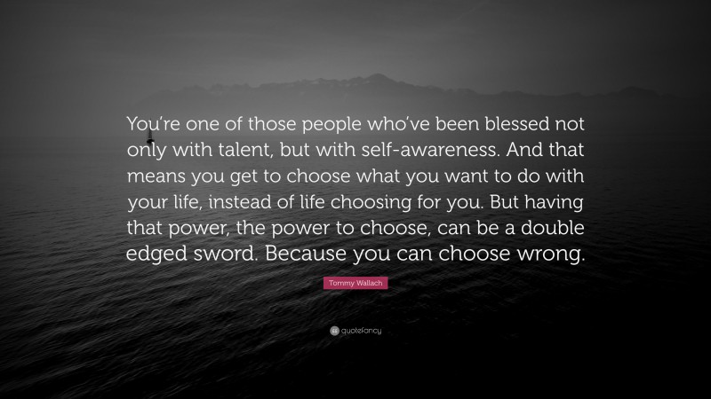 Tommy Wallach Quote: “You’re one of those people who’ve been blessed not only with talent, but with self-awareness. And that means you get to choose what you want to do with your life, instead of life choosing for you. But having that power, the power to choose, can be a double edged sword. Because you can choose wrong.”