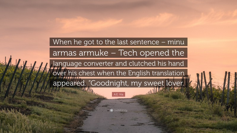 A.E. Via Quote: “When he got to the last sentence – minu armas armuke – Tech opened the language converter and clutched his hand over his chest when the English translation appeared. “Goodnight, my sweet lover.”