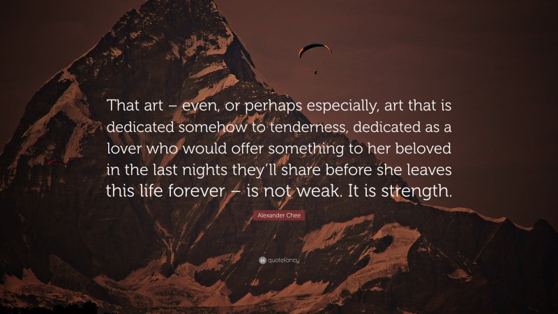 Alexander Chee Quote: “That art – even, or perhaps especially, art that is dedicated somehow to tenderness, dedicated as a lover who would offer something to her beloved in the last nights they’ll share before she leaves this life forever – is not weak. It is strength.”