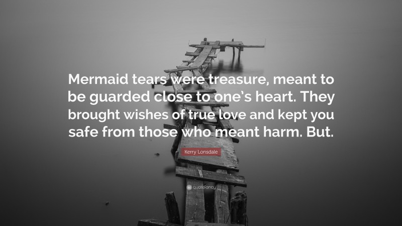 Kerry Lonsdale Quote: “Mermaid tears were treasure, meant to be guarded close to one’s heart. They brought wishes of true love and kept you safe from those who meant harm. But.”