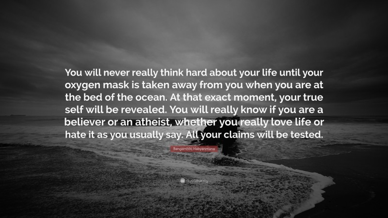 Bangambiki Habyarimana Quote: “You will never really think hard about your life until your oxygen mask is taken away from you when you are at the bed of the ocean. At that exact moment, your true self will be revealed. You will really know if you are a believer or an atheist, whether you really love life or hate it as you usually say. All your claims will be tested.”