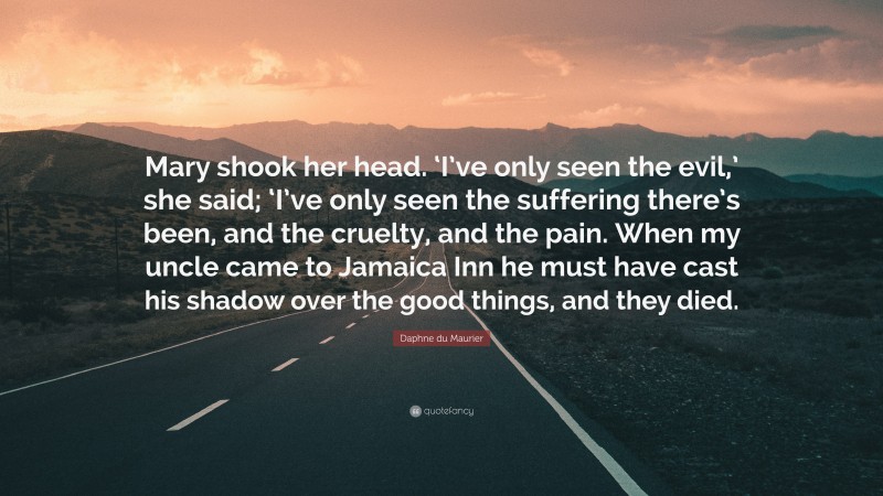 Daphne du Maurier Quote: “Mary shook her head. ‘I’ve only seen the evil,’ she said; ‘I’ve only seen the suffering there’s been, and the cruelty, and the pain. When my uncle came to Jamaica Inn he must have cast his shadow over the good things, and they died.”