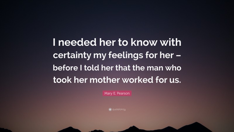 Mary E. Pearson Quote: “I needed her to know with certainty my feelings for her – before I told her that the man who took her mother worked for us.”