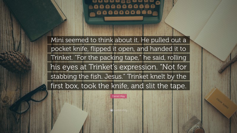 Daniel May Quote: “Mini seemed to think about it. He pulled out a pocket knife, flipped it open, and handed it to Trinket. “For the packing tape,” he said, rolling his eyes at Trinket’s expression. “Not for stabbing the fish. Jesus.” Trinket knelt by the first box, took the knife, and slit the tape.”