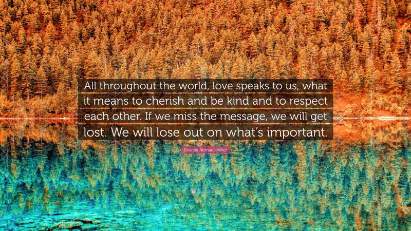 Enjeela Ahmadi-Miller Quote: “All throughout the world, love speaks to us, what it means to cherish and be kind and to respect each other. If we miss the message, we will get lost. We will lose out on what’s important.”