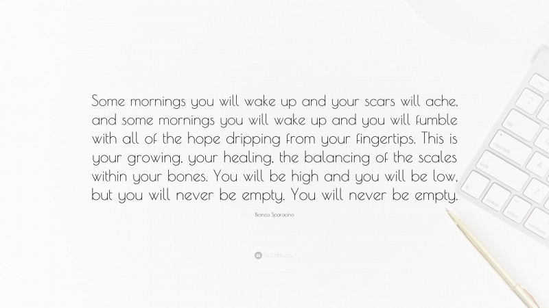 Bianca Sparacino Quote: “Some mornings you will wake up and your scars will ache, and some mornings you will wake up and you will fumble with all of the hope dripping from your fingertips. This is your growing, your healing, the balancing of the scales within your bones. You will be high and you will be low, but you will never be empty. You will never be empty.”