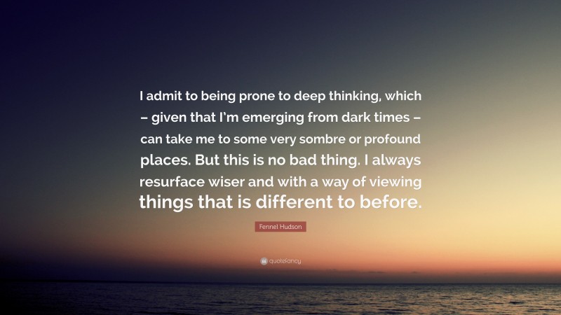 Fennel Hudson Quote: “I admit to being prone to deep thinking, which – given that I’m emerging from dark times – can take me to some very sombre or profound places. But this is no bad thing. I always resurface wiser and with a way of viewing things that is different to before.”