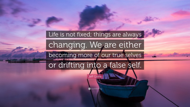 Jeff Goins Quote: “Life is not fixed; things are always changing. We are either becoming more of our true selves or drifting into a false self.”